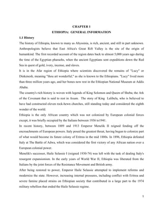 CHAPTER 1
                          ETHIOPIA: GENERAL INFORMATION
1.1 History
The history of Ethiopia, known to many as Abyssinia, is rich, ancient, and still in part unknown.
Anthropologists believe that East Africa's Great Rift Valley is the site of the origin of
humankind. The first recorded account of the region dates back to almost 5,000 years ago during
the time of the Egyptian pharaohs, when the ancient Egyptians sent expeditions down the Red
Sea in quest of gold, ivory, incense, and slaves.
It is in the Afar region of Ethiopia where scientists discovered the remains of "Lucy" or
Dinkenesh, meaning "thou art wonderful," as she is known to the Ethiopians. "Lucy" lived more
than three million years ago, and her bones now rest in the Ethiopian National Museum at Addis
Ababa.
The country's rich history is woven with legends of King Solomon and Queen of Sheba; the Ark
of the Covenant that is said to rest in Axum. The story of King Lalibela, who is believed to
have had constructed eleven rock-hewn churches, still standing today and considered the eighth
wonder of the world.
Ethiopia is the only African country which was not colonized by European colonial forces
except, it was briefly occupied by the Italians between 1936 to1941.
In recent history, between 1889 and 1913 Emperor Menelik II reigned fending off the
encroachments of European powers. Italy posed the greatest threat, having begun to colonize part
of what would become its future colony of Eritrea in the mid 1880s. In 1896, Ethiopia defeated
Italy at The Battle of Adwa, which was considered the first victory of any African nation over a
European colonial power.
Menelik's successor, Haile Selassie I (reigned 1930-74) was left with the task of dealing Italy's
resurgent expansionism. In the early years of World War II, Ethiopia was liberated from the
Italians by the joint forces of the Resistance Movement and British army.
After being restored to power, Emperor Haile Selassie attempted to implement reforms and
modernize the state. However, increasing internal pressures, including conflict with Eritrea and
severe famine placed strains on Ethiopian society that contributed in a large part to the 1974
military rebellion that ended the Haile Selassie regime.

                                                                                               1 
 
 