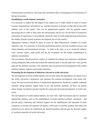 communication network etc. and create the environment that is advantageous in the attraction of
foreign investment.
Establishing a textile industry zone/park
It is necessary to exploit the advantages of the capital city of Addis Ababa in terms of central
location, transportation, and logistics etc. and take measures on priority to plan and set up textile
industry zone in this region. This can be programmed together with the garment export
processing area in order to fully share the infrastructure and service. On the basis of continuous
assessment of experiences it can gradually extend the scale of textile industrial park and increase
the number of parks to push economic development all over the country.
Appropriate measures should be taken to create an ideal infrastructure condition for textile
industrial zone. It is necessary to formulate preferential policies, provide excellent services, and
attract domestic and international investors     to settle in the zone, so as to extend the industry
scale, increase export, make profit and lay the foundation for the further establishment of
industry concentration.
The government should positively explore to establish the linking and cooperative mechanism
among enterprises both inside and outside the industrial park to turn the park into a new growth
point for the domestic economy. The industrial zone can promote the development of the related
auxiliary industry, logistics and outside enterprises.
Promoting the development of industries relevant to textile sub-sector
The development of textile-related industry can not only reduce the dependence on import, lower
the textile sub-sector’s production cost, promote the common development with textile sub-
sector, but also can provide plenty of employment opportunities. Relatively complete industrial
structure, strong domestic supply chain of raw and auxiliary materials, all these can greatly
attract foreign investment and also benefit the sound and all-round development of textile sub-
sector.
The development of textile-related industry can start with small-investment and low technical
requirement industry, such as the establishment of textile chemical material enterprises         and
provide policy, financing and technical support for the establishment and operation of these
enterprises to increase the quantity and quality of this type of auxiliary products and reduce the
production cost, realize the substitution for imported products and increase the domestic supply
of auxiliary materials for textile sub-sector.

                                                                                                 118 
 
 