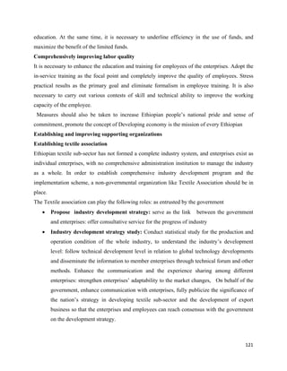 education. At the same time, it is necessary to underline efficiency in the use of funds, and
maximize the benefit of the limited funds.
Comprehensively improving labor quality
It is necessary to enhance the education and training for employees of the enterprises. Adopt the
in-service training as the focal point and completely improve the quality of employees. Stress
practical results as the primary goal and eliminate formalism in employee training. It is also
necessary to carry out various contests of skill and technical ability to improve the working
capacity of the employee.
    Measures should also be taken to increase Ethiopian people’s national pride and sense of
commitment, promote the concept of Developing economy is the mission of every Ethiopian
Establishing and improving supporting organizations
Establishing textile association
Ethiopian textile sub-sector has not formed a complete industry system, and enterprises exist as
individual enterprises, with no comprehensive administration institution to manage the industry
as a whole. In order to establish comprehensive industry development program and the
implementation scheme, a non-governmental organization like Textile Association should be in
place.
The Textile association can play the following roles: as entrusted by the government
      •   Propose industry development strategy: serve as the link           between the government
          and enterprises: offer consultative service for the progress of industry
      •   Industry development strategy study: Conduct statistical study for the production and
          operation condition of the whole industry, to understand the industry’s development
          level: follow technical development level in relation to global technology developments
          and disseminate the information to member enterprises through technical forum and other
          methods. Enhance the communication and the experience sharing among different
          enterprises: strengthen enterprises’ adaptability to the market changes, On behalf of the
          government, enhance communication with enterprises, fully publicize the significance of
          the nation’s strategy in developing textile sub-sector and the development of export
          business so that the enterprises and employees can reach consensus with the government
          on the development strategy.



                                                                                               121 
 
 