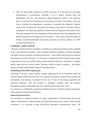 •   There are many public enterprises in textile sub-sector, so in the process of ownership
          transformation or privatization, inevitably a lot of conflicts between labor and
          Management will arise. The harmonious labor-management relation is the important
          factor in increasing the productivity and attracting investment. The industry sector can
          lead to establish the entrepreneurs’ association to represent the employers’ benefits,
          which will be in dialog with the labor union looking at the interests of workers. Such an
          arrangement will effectively regulate the relation between employers and workers, hence
          relieving enterprises from the complicated conflicts between labor and management, and
          greatly promoting the development of the economy. Labor union should also adjust its
          attitude, and should particularly avoid strike in pursuit of excessive salaries, etc. which
          can affect the productivity.
Establishing quality standards
    Measures should be taken to accelerate to establish raw material and product quality standards
at par with international standards. These standards should be acceptable to both the enterprise
and market and also conforms to international practice. These efforts will promote the technical
advancement of textile sub-sector. It is necessary to expand the field of textile product quality
examination and service, establish quality testing instrument laboratory, and perfect a complete
quality supervision and service system. Measures should be taken to promote              the product
quality, and make internationally competitive quality products.
Establishing textile R&D organizations
According to the plan, textile scientific research organizations can be established inside the
Textile College of Bahir Dar University. It is necessary to increase investments into research and
development, and training of personnel for the use of state of art testing equipments and
analytical techniques. This will facilitate to strengthen scientific study and technical
development capacity, and promote the core competitiveness of textile sub- sector.
It is necessary to establish the cooperation mechanism between scientific research organization,
textile education institutes and enterprises.
Improving infrastructure
It is necessary to expand investment in energy, transportation; communication network and
improve infrastructure in industrial parks and export processing areas in order to attract foreign
investment.      It is necessary to push forward the information communication sector. The

                                                                                                 122 
 
 