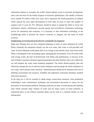 information industry is nowadays the world’s fastest industry sector in economic development,
and is also the basis for the further progress of economic globalization. The number of Internet
users reached 50 million within four years, and it represents the fourth generation of medium
which enjoyed the most rapid development (it took radio 28 years to reach this number of
audience and 13 years for TV). Measures should be taken to expand the effort to invest into
information industry infrastructure, provide speedy and cost-effective information technology
service for enterprises and customers. It is necessary to take information technology as the
breakthrough point to promote the nation’s economy to integrate into the trend of world
economy.
Emphasizing environmental protection for sustainable development
Right now Ethiopia does not have integrated planning in terms of water utilization by textile
Plants. Generally the enterprises directly use the river water, lake water or self provided well
water. In most Ethiopian textile plants there is no sewage works and the waste water from textile
Plants is discharged to the surrounding region, damaging the environment. Even for textile mills
with sewage works, the lack of professionals with ability and qualifications, or because of the
lack of funds to purchase chemical engineering product and other facilities, they can’t effectively
use and maintain the waste water treatment equipment. The nation should properly plan and
effectively manage the use of water by textile enterprises and encourage the textile enterprises to
save water, and to protect water resources. Industrialization should not be attained at the cost of
polluting environment and resources. Establish and implement wastewater discharge standard
and control measures.
In the long run it will be essential to adopt energy conservation measures, clean production
technologies, waste minimization techniques and environment prevention at source for the
prevention of environment pollution. Planning could also be done to locate dyeing and finishing
units which consume large volumes of water and are major source of water pollution, at
centralized place so the effluent treatment plants can be used as a common facility on cost
sharing basis




                                                                                               123 
 
 