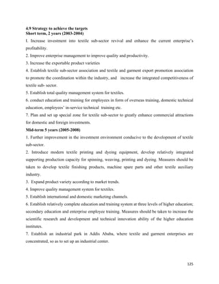 4.9 Strategy to achieve the targets
Short term, 2 years (2003-2004)
I. Increase investment into textile sub-sector revival and enhance the current enterprise’s
profitability.
2. Improve enterprise management to improve quality and productivity.
3. Increase the exportable product varieties
4. Establish textile sub-sector association and textile and garment export promotion association
to promote the coordination within the industry, and increase the integrated competitiveness of
textile sub- sector.
5. Establish total quality management system for textiles.
6. conduct education and training for employees in form of overseas training, domestic technical
education, employees’ in-service technical training etc.
7. Plan and set up special zone for textile sub-sector to greatly enhance commercial attractions
for domestic and foreign investments.
Mid-term 5 years (2005-2008)
1. Further improvement in the investment environment conducive to the development of textile
sub-sector.
2. Introduce modern textile printing and dyeing equipment, develop relatively integrated
supporting production capacity for spinning, weaving, printing and dyeing. Measures should be
taken to develop textile finishing products, machine spare parts and other textile auxiliary
industry.
3. Expand product variety according to market trends.
4. Improve quality management system for textiles.
5. Establish international and domestic marketing channels.
6. Establish relatively complete education and training system at three levels of higher education;
secondary education and enterprise employee training. Measures should be taken to increase the
scientific research and development and technical innovation ability of the higher education
institutes.
7. Establish an industrial park in Addis Ababa, where textile and garment enterprises are
concentrated, so as to set up an industrial center.




                                                                                               125 
 
 
