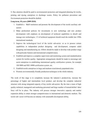 8. Due attention should be paid to environmental protection and integrated planning for textile,
printing and dyeing enterprises to discharge wastes. Policy for pollution prevention and
Environment protection should be drafted.
Long-term, 10 years (2009-2010)
    1. Establish a R&D institution and promote the development of the textile auxiliary sub-
       sectors
    2. Make preferential policies for investments in new technology and new product
       development with emphasis on development of technical capabilities to absorb and
       manage new technologies. 1/3 of technical equipment should reach the middle late 1990s
       international standards.
    3. Improve the technological level of the textile sub-sector. so as to possess certain
       capabilities in independent product designing        and development, computer aided
       designing and manufacturing etc. Efforts should be made to develop wide product range
       with particular features and international competitiveness.
    4. Establish and improve a complete supervision and monitoring system and standardization
       system for textiles quality. Appropriate arrangements should be made to encourage and
       assist enterprises in establishing international quality certification systems, for example
       1S0 9000 and ISO 14000 certification system. etc.
    5. Establish textile enterprises in large and medium-sized densely populated cities.
    6. Promote environmentally friendly production techniques in the whole industry.


The work of this stage is to completely increase the industry’s productivity, increase the
percentage of higher and intermediate level product, and develop the complete industrial
structure with strong integrated capacity of key textile sub-sectors. By the time a team of high
quality technical, managerial and marketing personnel and large number of trained/skilled labor
force will be in place. The industry will possess stronger innovative capacity and market
expansion ability to attain stronger competitiveness in international and domestic markets. The
textile sub- sector will become an industry with sustainable development ability.




                                                                                              126 
 
 