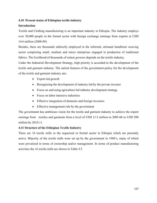 4.10 Present status of Ethiopian textile industry
Introduction
Textile and Clothing manufacturing is an important industry in Ethiopia. The industry employs
over 30,000 people in the formal sector with foreign exchange earnings from exports at USD
14.6 million (2008-09).
Besides, there are thousands indirectly employed in the informal, artisanal handloom weaving
sector comprising small, medium and micro enterprises engaged in production of traditional
fabrics. The livelihood of thousands of cotton growers depends on the textile industry.
Under the Industrial Development Strategy, high priority is accorded to the development of the
textile and garment industry. The salient features of the government policy for the development
of the textile and garment industry are:
           •   Export led growth
           •   Recognizing the development of industry led by the private investor
           •   Focus on and using agriculture led industry development strategy
           •   Focus on labor intensive industries
           •   Effective integration of domestic and foreign investors
           •   Effective management role by the government
The government has ambitious vision for the textile and garment industry to achieve the export
earnings from textiles and garments from a level of USD 11.5 million in 2005-06 to USD 500
million by 2010-11.
4.11 Structure of the Ethiopian Textile Industry
There are 16 textile mills in the organized or formal sector in Ethiopia which are presently
active. Majority of the textile mills were set up by the government in 1960’s, many of which
were privatized in terms of ownership and/or management. In terms of product manufacturing
activities the 16 textile mills are shown in Table 4.5




                                                                                           127 
 
 