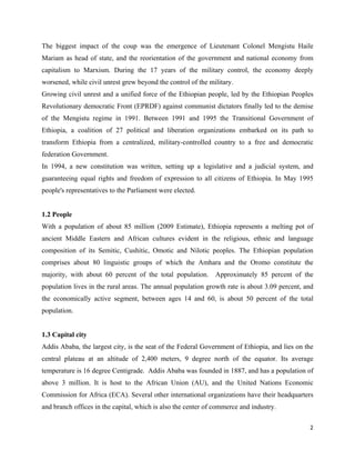 The biggest impact of the coup was the emergence of Lieutenant Colonel Mengistu Haile
Mariam as head of state, and the reorientation of the government and national economy from
capitalism to Marxism. During the 17 years of the military control, the economy deeply
worsened, while civil unrest grew beyond the control of the military.
Growing civil unrest and a unified force of the Ethiopian people, led by the Ethiopian Peoples
Revolutionary democratic Front (EPRDF) against communist dictators finally led to the demise
of the Mengistu regime in 1991. Between 1991 and 1995 the Transitional Government of
Ethiopia, a coalition of 27 political and liberation organizations embarked on its path to
transform Ethiopia from a centralized, military-controlled country to a free and democratic
federation Government.
In 1994, a new constitution was written, setting up a legislative and a judicial system, and
guaranteeing equal rights and freedom of expression to all citizens of Ethiopia. In May 1995
people's representatives to the Parliament were elected.


1.2 People
With a population of about 85 million (2009 Estimate), Ethiopia represents a melting pot of
ancient Middle Eastern and African cultures evident in the religious, ethnic and language
composition of its Semitic, Cushitic, Omotic and Nilotic peoples. The Ethiopian population
comprises about 80 linguistic groups of which the Amhara and the Oromo constitute the
majority, with about 60 percent of the total population. Approximately 85 percent of the
population lives in the rural areas. The annual population growth rate is about 3.09 percent, and
the economically active segment, between ages 14 and 60, is about 50 percent of the total
population.


1.3 Capital city
Addis Ababa, the largest city, is the seat of the Federal Government of Ethiopia, and lies on the
central plateau at an altitude of 2,400 meters, 9 degree north of the equator. Its average
temperature is 16 degree Centigrade. Addis Ababa was founded in 1887, and has a population of
above 3 million. It is host to the African Union (AU), and the United Nations Economic
Commission for Africa (ECA). Several other international organizations have their headquarters
and branch offices in the capital, which is also the center of commerce and industry.

                                                                                               2 
 
 