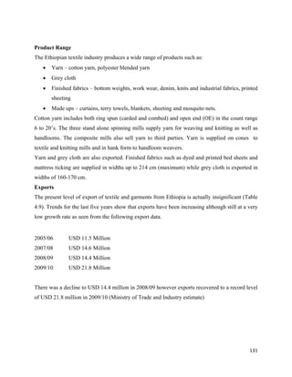 Product Range
The Ethiopian textile industry produces a wide range of products such as:
    •   Yarn – cotton yarn, polyester blended yarn
    •   Grey cloth
    •   Finished fabrics – bottom weights, work wear, denim, knits and industrial fabrics, printed
        sheeting
    •   Made ups – curtains, terry towels, blankets, sheeting and mosquito nets.
Cotton yarn includes both ring spun (carded and combed) and open end (OE) in the count range
6 to 20’s. The three stand alone spinning mills supply yarn for weaving and knitting as well as
handlooms. The composite mills also sell yarn to third parties. Yarn is supplied on cones to
textile and knitting mills and in hank form to handloom weavers.
Yarn and grey cloth are also exported. Finished fabrics such as dyed and printed bed sheets and
mattress ticking are supplied in widths up to 214 cm (maximum) while grey cloth is exported in
widths of 160-170 cm.
Exports
The present level of export of textile and garments from Ethiopia is actually insignificant (Table
4.9). Trends for the last five years show that exports have been increasing although still at a very
low growth rate as seen from the following export data.


2005/06        USD 11.5 Million
2007/08        USD 14.6 Million
2008/09        USD 14.4 Million
2009/10        USD 21.8 Million


There was a decline to USD 14.4 million in 2008/09 however exports recovered to a record level
of USD 21.8 million in 2009/10 (Ministry of Trade and Industry estimate)




                                                                                                131 
 
 