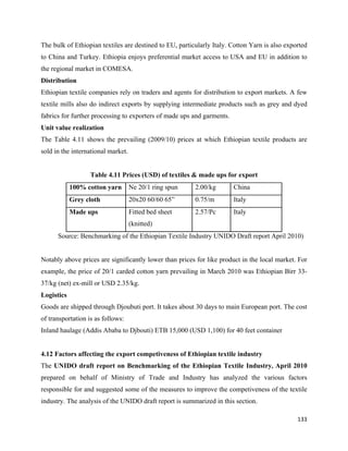 The bulk of Ethiopian textiles are destined to EU, particularly Italy. Cotton Yarn is also exported
to China and Turkey. Ethiopia enjoys preferential market access to USA and EU in addition to
the regional market in COMESA.
Distribution
Ethiopian textile companies rely on traders and agents for distribution to export markets. A few
textile mills also do indirect exports by supplying intermediate products such as grey and dyed
fabrics for further processing to exporters of made ups and garments.
Unit value realization
The Table 4.11 shows the prevailing (2009/10) prices at which Ethiopian textile products are
sold in the international market.


                   Table 4.11 Prices (USD) of textiles & made ups for export
            100% cotton yarn        Ne 20/1 ring spun    2.00/kg        China
            Grey cloth              20x20 60/60 65”      0.75/m         Italy
            Made ups                Fitted bed sheet     2.57/Pc        Italy
                                    (knitted)
      Source: Benchmarking of the Ethiopian Textile Industry UNIDO Draft report April 2010)


Notably above prices are significantly lower than prices for like product in the local market. For
example, the price of 20/1 carded cotton yarn prevailing in March 2010 was Ethiopian Birr 33-
37/kg (net) ex-mill or USD 2.35/kg.
Logistics
Goods are shipped through Djoubuti port. It takes about 30 days to main European port. The cost
of transportation is as follows:
Inland haulage (Addis Ababa to Djbouti) ETB 15,000 (USD 1,100) for 40 feet container


4.12 Factors affecting the export competiveness of Ethiopian textile industry
The UNIDO draft report on Benchmarking of the Ethiopian Textile Industry, April 2010
prepared on behalf of Ministry of Trade and Industry has analyzed the various factors
responsible for and suggested some of the measures to improve the competiveness of the textile
industry. The analysis of the UNIDO draft report is summarized in this section.

                                                                                               133 
 
 