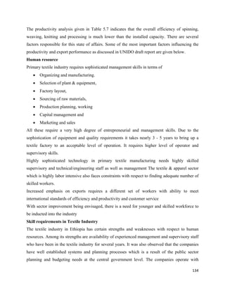 The productivity analysis given in Table 5.7 indicates that the overall efficiency of spinning,
weaving, knitting and processing is much lower than the installed capacity. There are several
factors responsible for this state of affairs. Some of the most important factors influencing the
productivity and export performance as discussed in UNIDO draft report are given below.
Human resource
Primary textile industry requires sophisticated management skills in terms of
    •   Organizing and manufacturing.
    •   Selection of plant & equipment,
    •   Factory layout,
    •   Sourcing of raw materials,
    •   Production planning, working
    •   Capital management and
    •   Marketing and sales
All these require a very high degree of entrepreneurial and management skills. Due to the
sophistication of equipment and quality requirements it takes nearly 3 - 5 years to bring up a
textile factory to an acceptable level of operation. It requires higher level of operator and
supervisory skills.
Highly sophisticated technology in primary textile manufacturing needs highly skilled
supervisory and technical/engineering staff as well as management The textile & apparel sector
which is highly labor intensive also faces constraints with respect to finding adequate number of
skilled workers.
Increased emphasis on exports requires a different set of workers with ability to meet
international standards of efficiency and productivity and customer service
With sector improvement being envisaged, there is a need for younger and skilled workforce to
be inducted into the industry
Skill requirements in Textile Industry
The textile industry in Ethiopia has certain strengths and weaknesses with respect to human
resources. Among its strengths are availability of experienced management and supervisory staff
who have been in the textile industry for several years. It was also observed that the companies
have well established systems and planning processes which is a result of the public sector
planning and budgeting needs at the central government level. The companies operate with

                                                                                             134 
 
 