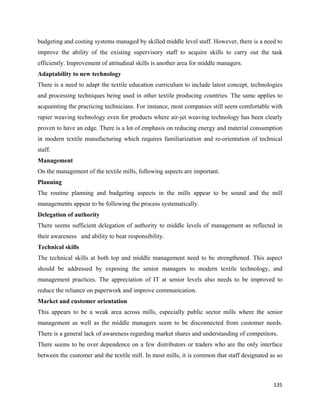 budgeting and costing systems managed by skilled middle level staff. However, there is a need to
improve the ability of the existing supervisory staff to acquire skills to carry out the task
efficiently. Improvement of attitudinal skills is another area for middle managers.
Adaptability to new technology
There is a need to adapt the textile education curriculum to include latest concept, technologies
and processing techniques being used in other textile producing countries. The same applies to
acquainting the practicing technicians. For instance, most companies still seem comfortable with
rapier weaving technology even for products where air-jet weaving technology has been clearly
proven to have an edge. There is a lot of emphasis on reducing energy and material consumption
in modern textile manufacturing which requires familiarization and re-orientation of technical
staff.
Management
On the management of the textile mills, following aspects are important.
Planning
The routine planning and budgeting aspects in the mills appear to be sound and the mill
managements appear to be following the process systematically.
Delegation of authority
There seems sufficient delegation of authority to middle levels of management as reflected in
their awareness and ability to bear responsibility.
Technical skills
The technical skills at both top and middle management need to be strengthened. This aspect
should be addressed by exposing the senior managers to modern textile technology, and
management practices. The appreciation of IT at senior levels also needs to be improved to
reduce the reliance on paperwork and improve communication.
Market and customer orientation
This appears to be a weak area across mills, especially public sector mills where the senior
management as well as the middle managers seem to be disconnected from customer needs.
There is a general lack of awareness regarding market shares and understanding of competitors.
There seems to be over dependence on a few distributors or traders who are the only interface
between the customer and the textile mill. In most mills, it is common that staff designated as so



                                                                                              135 
 
 