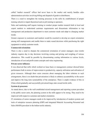 called “market research” officer had never been to the market and merely handles sales
administration activities involving billing and dispatch of goods to distributors.
There is a need to strengthen the training processes in the mills by establishment of proper
training schools to impart theoretical and on job training to operators.
Sales and marketing staff require training to conduct proper market research both in local and
export markets to understand customer requirements and disseminate information to top
management and production department to meet customer needs and adapt to changing market
trends.
Greater exposure to customers and markets would be essential to develop an export orientation
among mill managements and enable them to make sound decisions while purchasing the right
equipment to satisfy customer needs.
Commercial orientation
There is also a need to sharpen the commercial orientation of senior managers since textile
industry requires day to day decisions involving costing and pricing and weighing of various
alternatives. This would be possible by disseminating costing information to various levels,
introduction of cost and profit centre concepts and value engineering.
Private sector influence
It was observed that mills which worked on lease basis or management contract showed better
performance both in terms of improvement in productivity, capacity utilization and utilization of
given resources. Although there seem concerns about managing the labor relations in such
arrangements, there is no doubt that privatization is likely to enhance accountability in the sector
and improve the long term sustainability of the enterprises. There is ample evidence of this in
China which gradually and successfully privatized large state owned textile mills.
Systems & processes
As stated above, due to the well established record management and reporting system prevalent
in the public sector units, the planning system in the mills appear to be strong. They need to be
improved with respect to customer and market orientation.
IT orientation of senior managers needs to be improved by introduction of modern systems and
tools of enterprise resource planning (ERP) and integrated Material Accounting Personnel and
Sales (MAPS) prevalent in the Indian textile industry.



                                                                                                136 
 
 