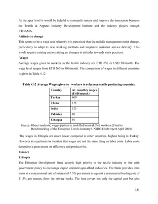 At the apex level it would be helpful to constantly retrain and improve the interaction between
the Textile & Apparel Industry Development Institute and the industry players through
ETGAMA.
Attitude to change
This seems to be a weak area whereby it is perceived that the middle management resist change,
particularly to adapt to new working methods and improved customer service delivery. This
would require training and retraining on changes to attitudes towards work practices.
    Wages
Average wages given to workers in the textile industry are ETB 650 or USD 50/month. The
wage level ranges from ETB 560 to 800/month. The comparison of wages in different countries
is given in Table 4.12


      Table 4.12 Average Wages given to workers in reference textile producing countries.
                           Country         Av. monthly wages
                                           (USD/month)
                           Turkey          600
                           China           175
                           India           125
                           Pakistan        80
                           Ethiopia        50
    Source: Gherzi analysis; wages pertain to unskilled/semi-skilled workers (Cited in
            Benchmarking of the Ethiopian Textile Industry UNIDO Draft report April 2010)

    The wages in Ethiopia are much lower compared to other countries, highest being in Turkey.
However it is pertinent to mention that wages are not the same thing as labor costs. Labor costs
depend to a great extent on efficiency and productivity.
Finance
Ethiopia
The Ethiopian Development Bank accords high priority to the textile industry in line with
government policy to encourage export oriented agro-allied industries. The Bank provides term
loans at a concessional rate of interest of 7.5% per annum as against a commercial lending rate of
11.5% per annum, from the private banks. The loan covers not only the capital cost but also


                                                                                              137 
 
 