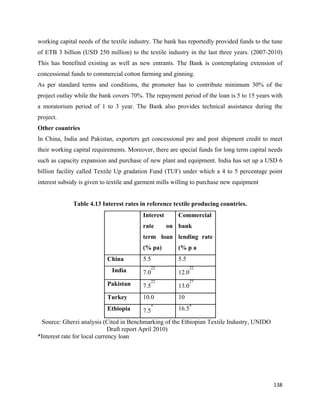 working capital needs of the textile industry. The bank has reportedly provided funds to the tune
of ETB 3 billion (USD 250 million) to the textile industry in the last three years. (2007-2010)
This has benefited existing as well as new entrants. The Bank is contemplating extension of
concessional funds to commercial cotton farming and ginning.
As per standard terms and conditions, the promoter has to contribute minimum 30% of the
project outlay while the bank covers 70%. The repayment period of the loan is 5 to 15 years with
a moratorium period of 1 to 3 year. The Bank also provides technical assistance during the
project.
Other countries
In China, India and Pakistan, exporters get concessional pre and post shipment credit to meet
their working capital requirements. Moreover, there are special funds for long term capital needs
such as capacity expansion and purchase of new plant and equipment. India has set up a USD 6
billion facility called Textile Up gradation Fund (TUF) under which a 4 to 5 percentage point
interest subsidy is given to textile and garment mills willing to purchase new equipment


              Table 4.13 Interest rates in reference textile producing countries.
                                          Interest      Commercial
                                          rate       on bank
                                          term loan lending rate
                                          (% pa)        (% p a
                           China          5.5           5.5
                                                22             22
                             India        7.0           12.0
                                                22             27
                           Pakistan       7.5           13.0
                           Turkey         10.0          10
                           Ethiopia       7.5
                                                *
                                                        16.5*

 Source: Gherzi analysis (Cited in Benchmarking of the Ethiopian Textile Industry, UNIDO
                              Draft report April 2010)
*Interest rate for local currency loan




                                                                                             138 
 
 