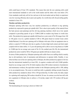 mills could boast of Uster 10% standards. This means that only the new spinning mills could
meet international standards to sell in the world market and the others who were below 25%
Uster standards could only sell for low end uses in the local market and are likely to experience
very low weaving efficiency due to poor yarn quality. In a world class mill, the prevailing quality
standard is Uster 15%
Machine and labor productivity
Ethiopian spinning mills have very low machine productivity as reflected in ring spinning
productivity expressed in grams per spindle shift. This is due to poor quality of the material from
the back process (pre-spinning) and the old ring spinning machines which run at low speeds
compared to prevailing speeds of up to 17,000-21,000 on modern ring frames in world class
mills. The productivity (grams per spindle shift based on a yarn count of Ne 20) ranges from 100
to 180 grams vis-a-vis a global standard of 280 to 300 grams based on normal Asian cotton
(India/Pakistan). Even the new spinning mill in Ethiopia with state of the art equipment aims to
achieve a speed of 17,500 rpm only due to quality of cotton (high trash content and short staple
coupled with low labor skills). A 12 year old spinning mill is able to run its ring frames at 14,000
to 15,000 rpm for an average yarn count of Ne 24. On combed yarn (Ne 20), the international
productivity norm would be 340 to 350 grams per spindle shift due to cleaner cotton.
In terms of labor productivity, Ethiopian spinning mills suffer from over staffing which is mainly
due to old machinery, lack of automation and deficiencies in operator skills. Notably, it was
observed that even in the new spinning mills in Ethiopia, the labor productivity appears to be less
than the international standard by at least 50%. As against a modern mill with 25,000 spindles
based on an average count of Ne 20 which employs about 200 workers (inclusive of production
and maintenance workers), the equivalent number in the Ethiopian spinning mills is 300, adding
to its un-competitiveness. The norm in world best mills is gradually shifting towards fixing the
labor productivity standard at about 130 to 150 kg/worker/day. In other words, the daily output
in a spinning mill employing 200 workers should be 26 tons. In contrast even the best mill with
new equipment in Ethiopia aims to achieve a 10 ton/day output with 170 workers (60 kg per
worker).
Weaving
The benchmarking for weaving is shown in Table 4.20



                                                                                                146 
 
 