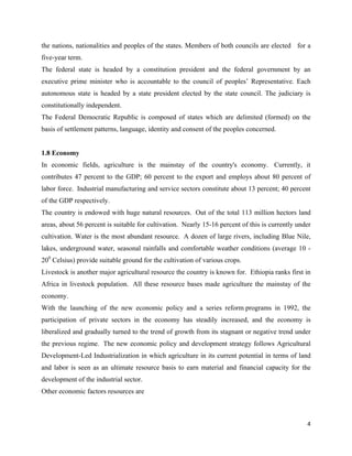 the nations, nationalities and peoples of the states. Members of both councils are elected for a
five-year term.
The federal state is headed by a constitution president and the federal government by an
executive prime minister who is accountable to the council of peoples’ Representative. Each
autonomous state is headed by a state president elected by the state council. The judiciary is
constitutionally independent.
The Federal Democratic Republic is composed of states which are delimited (formed) on the
basis of settlement patterns, language, identity and consent of the peoples concerned.


1.8 Economy
In economic fields, agriculture is the mainstay of the country's economy. Currently, it
contributes 47 percent to the GDP; 60 percent to the export and employs about 80 percent of
labor force. Industrial manufacturing and service sectors constitute about 13 percent; 40 percent
of the GDP respectively.
The country is endowed with huge natural resources. Out of the total 113 million hectors land
areas, about 56 percent is suitable for cultivation. Nearly 15-16 percent of this is currently under
cultivation. Water is the most abundant resource. A dozen of large rivers, including Blue Nile,
lakes, underground water, seasonal rainfalls and comfortable weather conditions (average 10 -
200 Celsius) provide suitable ground for the cultivation of various crops.
Livestock is another major agricultural resource the country is known for. Ethiopia ranks first in
Africa in livestock population. All these resource bases made agriculture the mainstay of the
economy.
With the launching of the new economic policy and a series reform programs in 1992, the
participation of private sectors in the economy has steadily increased, and the economy is
liberalized and gradually turned to the trend of growth from its stagnant or negative trend under
the previous regime. The new economic policy and development strategy follows Agricultural
Development-Led Industrialization in which agriculture in its current potential in terms of land
and labor is seen as an ultimate resource basis to earn material and financial capacity for the
development of the industrial sector.
Other economic factors resources are



                                                                                                  4 
 
 