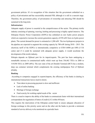 government policies. It’s in recognition of this situation that the government embarked on a
policy of privatization and has successfully attracted FDI, although it is still in a nascent stage.
Therefore, the government policy of privatization of ownership and attracting FDI should be
sustained in the long term.
Infrastructure
Adequate supply of power is essential to the competitiveness of the sector. The primary textile
industry consisting of spinning, weaving, knitting and processing is highly capital intensive. The
Ethiopian Electric Power Corporation (EEPCo) has embarked on new hydro power projects
which are expected to increase the current generation capacity of 870 mW from six hydro power
plants. The current demand for power is estimated at 1,200 mW. The two hydropower projects in
the pipeline are expected to augment the existing capacity by 700 mW during 2010 – 2015. The
electricity tariff of the EEPCo is internationally competitive at ETB 0.4086 per kWh (3 US
cents) and if it could be sustained with adequate power supply, it would accelerate the
development of the textile industry.
Ethiopia depends on Djibouti port for its import/exports. The port has been undergoing a
remarkable increase in containerized traffic which went up from 356,462 TEUs in 2008 to
519,950 TEUs in 2009 (48%). The new state of the art Doraleh Terminal (DCT) has a modern,
deep sea container terminal which complements the existing multipurpose Port of Djibouti
(PAID).
Banking
    According to companies engaged in exports/imports, the efficiency of the banks in dealing in
international transactions leaves much to desire.
      •   Time taken in processing payment is slow and inefficient
      •   Lack of online banking
      •   Shortage of foreign exchange
      •   Fund scarcity for working capital needs of the sector
There is a need to improve the ability of the banks to communicate faster with their international
correspondents for negotiation of letters of credit (L/C) within 48 hours.
This requires the intervention of the Ethiopian central bank to ensure adequate allocation of
foreign exchange to this priority sector and on the other ask the banks to provide a minimum
standard of service delivery to be monitored on a periodic basis

                                                                                                151 
 
 