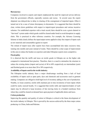 Bureaucracy
Companies involved in exports and import emphasized the need for improved service delivery
from the government officials, especially customs and excise.        In several cases the export
shipment was delayed due to delay in clearing of the consignment of imported inputs. Often it
turned out to be a case of minor discrepancy in documents. It is suggested that there should be
clear, written down guidelines with respect to import/export procedures and various incentive
schemes. For established exporters with a track record, there should be even a green channel or
“fast track” system under which goods could be cleared under bond to avoid disruption in supply
chain. This is practiced in other reference countries. For example, the Advance Licensing
Scheme in India clearly defines the input/output norms applied to duty free import of inputs such
as raw materials and consumables against re-export.
The refund of import taxes after exports have been accomplished also takes excessive time,
running into months and years instead of weeks. There should be a clear scope of improvement
in this area to reduce the burden on exporters and make Ethiopian exports more competitive.
Fiscal policy
It is observed that the tariffs and taxes on textile goods in Ethiopia are on the higher side
compared to international best practice. Therefore, there is a need to rationalize the structure to
reduce the existing duties (import and excise) of 40 to 60% respectively on intermediate (yarn)
and finished goods to no more than 20 to 30% respectively.
Availability of inputs used in the textile industry
The Ethiopian textile industry faces a major disadvantage resulting from a lack of local
availability of inputs such as spare parts, dyes and chemicals and accessories used in garment
making. Companies are obliged to hold high level of inventory adding to the cost of production.
Notably, in Asian countries, textile mills maintain just in time inventories of most inputs which
could be easily sourced locally. It is suggested that textile mills and importers/traders of such
inputs may be allowed to keep inventory of fast moving items in a bonded warehouse from
where they could be cleared on demand basis upon payment of applicable duties and taxes.
Cotton production
Improving the quantity and quality of cotton in Ethiopia is critical to the future development of
the textile industry in Ethiopia. This is proved by the success achieved by the three major cotton
producing viz China, India and Pakistan.

                                                                                               152 
 
 