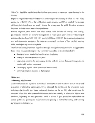 This effort should be mainly in the hands of the government to encourage cotton farming in the
country.
Improved irrigation facilities would result in improving the productivity of cotton. As per a study
carried out by ICAC, 60% of the world cotton area is irrigated and 40% is rain fed. The average
yields are in irrigated areas are usually double the average rain fed yield. Therefore access to
irrigation facilities would boost cotton production.
Besides irrigation, other factors that affect cotton yields include soil quality, seed quality,
pesticide and fertilizer use and crop management. In recent years Kenya witnessed doubling of
cotton production from 4,000 (2004/05) tons to 8,000 tons (2008/09) due to expansion in cotton
area and government support to the cotton sector through provision of free certified planting
seeds, and improving seed cotton prices.
Therefore an active government support in Ethiopia through following measures is suggested to
boost cotton production to improve the competitiveness of the cotton-textile industry:
    •   Supply of inputs standardized quality seeds for planting
    •   Supply of fertilizer at subsidized price
    •   Upgrading ginneries by encouraging textile mills to go into backward integration in
        ginning with modern equipment
    •   Encouraging organic cotton production in the country
    •   Improved irrigation facilities in the long run


Micro level
Technology up-gradation
All modernization and expansion plans should be undertaken after a detailed market survey and
evaluation of alternative technologies. It was observed that in the past, the investment plans
undertaken by the mills were based on internal situation and did not fully take into account the
customer. Also, there were process imbalances whereby the capacity in subsequent process was
enhanced, neglecting the back processes. There is a need to give priority to improvement of
cotton quality and ginning and modernization in spinning to enable the knitting and weaving
performance to be improved.




                                                                                               153 
 
 