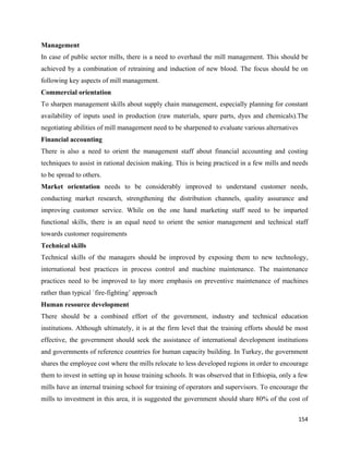 Management
In case of public sector mills, there is a need to overhaul the mill management. This should be
achieved by a combination of retraining and induction of new blood. The focus should be on
following key aspects of mill management.
Commercial orientation
To sharpen management skills about supply chain management, especially planning for constant
availability of inputs used in production (raw materials, spare parts, dyes and chemicals).The
negotiating abilities of mill management need to be sharpened to evaluate various alternatives
Financial accounting
There is also a need to orient the management staff about financial accounting and costing
techniques to assist in rational decision making. This is being practiced in a few mills and needs
to be spread to others.
Market orientation needs to be considerably improved to understand customer needs,
conducting market research, strengthening the distribution channels, quality assurance and
improving customer service. While on the one hand marketing staff need to be imparted
functional skills, there is an equal need to orient the senior management and technical staff
towards customer requirements
Technical skills
Technical skills of the managers should be improved by exposing them to new technology,
international best practices in process control and machine maintenance. The maintenance
practices need to be improved to lay more emphasis on preventive maintenance of machines
rather than typical `fire-fighting’ approach
Human resource development
There should be a combined effort of the government, industry and technical education
institutions. Although ultimately, it is at the firm level that the training efforts should be most
effective, the government should seek the assistance of international development institutions
and governments of reference countries for human capacity building. In Turkey, the government
shares the employee cost where the mills relocate to less developed regions in order to encourage
them to invest in setting up in house training schools. It was observed that in Ethiopia, only a few
mills have an internal training school for training of operators and supervisors. To encourage the
mills to investment in this area, it is suggested the government should share 80% of the cost of

                                                                                                 154 
 
 