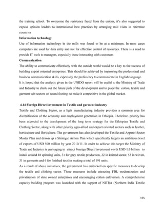the training school. To overcome the resistance faced from the unions, it’s also suggested to
expose opinion leaders to international best practices by arranging mill visits in reference
countries
Information technology
Use of information technology in the mills was found to be at a minimum. In most cases
computers are used for data entry and not for effective control of resources. There is a need to
provide IT tools to managers, especially those interacting with customers
Communication
The ability to communicate effectively with the outside world would be a key to the success of
building export oriented enterprises. This should be achieved by improving the professional and
business communication skills, especially the proficiency to communicate in English language.
It is hoped that the analysis given in the UNIDO report will be useful to the Ministry of Trade
and Industry to chalk out the future path of the development and to place the cotton, textile and
garment sub-sectors on sound footing to make it competitive in the global market.


    4.14 Foreign Direct investment in Textile and garment industry
Textile and Clothing Sector, as a light manufacturing industry provides a common area for
diversification of the economy and employment generation in Ethiopia. Therefore, priority has
been accorded to the development of the long term strategy for the Ethiopian Textile and
Clothing Sector, along with other priority agro-allied and export oriented sectors such as leather,
horticulture and floriculture. The government has also developed the Textile and Apparel Sector
Master Plan and drawn up a Strategic Action Plan which specifically targets an ambitious level
of exports of USD 500 million by year 2010/11. In order to achieve this target the Ministry of
Trade and Industry is envisaging to attract Foreign Direct Investment worth USD 1.6 billion to
install around 48 spinning units, 31 for grey textile production, 22 in knitted sector, 53 in woven,
31 in garments and 6 for finished textiles making a total of 191 units.
As a result of above initiatives, the government has embarked on specific measures to develop
the textile and clothing sector. These measures include attracting FDI, modernization and
privatization of state owned enterprises and encouraging cotton cultivation. A comprehensive
capacity building program was launched with the support of NITRA (Northern India Textile



                                                                                                155 
 
 