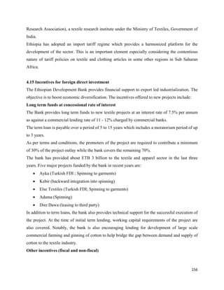 Research Association), a textile research institute under the Ministry of Textiles, Government of
India.
Ethiopia has adopted an import tariff regime which provides a harmonized platform for the
development of the sector. This is an important element especially considering the contentious
nature of tariff policies on textile and clothing articles in some other regions in Sub Saharan
Africa.


4.15 Incentives for foreign direct investment
The Ethiopian Development Bank provides financial support to export led industrialization. The
objective is to boost economic diversification. The incentives offered to new projects include:
Long term funds at concessional rate of interest
The Bank provides long term funds to new textile projects at an interest rate of 7.5% per annum
as against a commercial lending rate of 11 - 12% charged by commercial banks.
The term loan is payable over a period of 5 to 15 years which includes a moratorium period of up
to 3 years.
As per terms and conditions, the promoters of the project are required to contribute a minimum
of 30% of the project outlay while the bank covers the remaining 70%.
The bank has provided about ETB 3 billion to the textile and apparel sector in the last three
years. Five major projects funded by the bank in recent years are:
    •     Ayka (Turkish FDI ; Spinning to garments)
    •     Kebir (backward integration into spinning)
    •     Else Textiles (Turkish FDI; Spinning to garments)
    •     Adama (Spinning)
    •     Dire Dawa (leasing to third party)
In addition to term loans, the bank also provides technical support for the successful execution of
the project. At the time of initial term lending, working capital requirements of the project are
also covered. Notably, the bank is also encouraging lending for development of large scale
commercial farming and ginning of cotton to help bridge the gap between demand and supply of
cotton to the textile industry.
Other incentives (fiscal and non-fiscal)



                                                                                                  156 
 
 