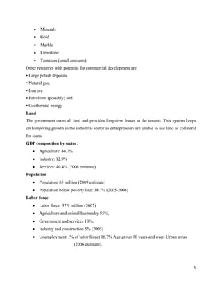 •   Minerals
    •   Gold
    •   Marble
    •   Limestone
    •   Tantalum (small amounts)
Other resources with potential for commercial development are
• Large potash deposits,
• Natural gas,
• Iron ore
• Petroleum (possibly) and
• Geothermal energy
Land
The government owns all land and provides long-term leases to the tenants. This system keeps
on hampering growth in the industrial sector as entrepreneurs are unable to use land as collateral
for loans.
GDP composition by sector:
    •   Agriculture: 46.7%
    •   Industry: 12.9%
    •   Services: 40.4% (2006 estimate)
Population
    •   Population 85 million (2009 estimate)
    •   Population below poverty line: 38.7% (2005-2006)
Labor force
    •   Labor force: 37.9 million (2007)
    •   Agriculture and animal husbandry 85%,
    •   Government and services 10%,
    •   Industry and construction 5% (2005)
    •   Unemployment: (% of labor force) 16.7% Age group 10 years and over. Urban areas
                             (2006 estimate).




                                                                                                5 
 
 