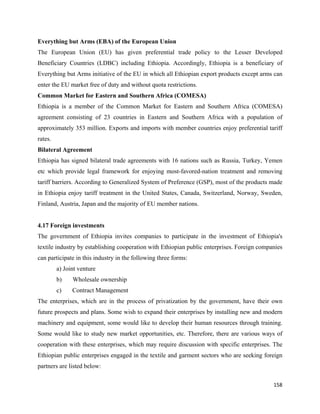 Everything but Arms (EBA) of the European Union
The European Union (EU) has given preferential trade policy to the Lesser Developed
Beneficiary Countries (LDBC) including Ethiopia. Accordingly, Ethiopia is a beneficiary of
Everything but Arms initiative of the EU in which all Ethiopian export products except arms can
enter the EU market free of duty and without quota restrictions.
Common Market for Eastern and Southern Africa (COMESA)
Ethiopia is a member of the Common Market for Eastern and Southern Africa (COMESA)
agreement consisting of 23 countries in Eastern and Southern Africa with a population of
approximately 353 million. Exports and imports with member countries enjoy preferential tariff
rates.
Bilateral Agreement
Ethiopia has signed bilateral trade agreements with 16 nations such as Russia, Turkey, Yemen
etc which provide legal framework for enjoying most-favored-nation treatment and removing
tariff barriers. According to Generalized System of Preference (GSP), most of the products made
in Ethiopia enjoy tariff treatment in the United States, Canada, Switzerland, Norway, Sweden,
Finland, Austria, Japan and the majority of EU member nations.


4.17 Foreign investments
The government of Ethiopia invites companies to participate in the investment of Ethiopia's
textile industry by establishing cooperation with Ethiopian public enterprises. Foreign companies
can participate in this industry in the following three forms:
         a) Joint venture
         b)    Wholesale ownership
         c)    Contract Management
The enterprises, which are in the process of privatization by the government, have their own
future prospects and plans. Some wish to expand their enterprises by installing new and modern
machinery and equipment, some would like to develop their human resources through training.
Some would like to study new market opportunities, etc. Therefore, there are various ways of
cooperation with these enterprises, which may require discussion with specific enterprises. The
Ethiopian public enterprises engaged in the textile and garment sectors who are seeking foreign
partners are listed below:

                                                                                             158 
 
 
