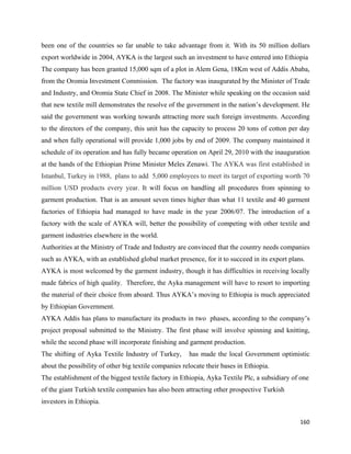 been one of the countries so far unable to take advantage from it. With its 50 million dollars
export worldwide in 2004, AYKA is the largest such an investment to have entered into Ethiopia
The company has been granted 15,000 sqm of a plot in Alem Gena, 18Km west of Addis Ababa,
from the Oromia Investment Commission. The factory was inaugurated by the Minister of Trade
and Industry, and Oromia State Chief in 2008. The Minister while speaking on the occasion said
that new textile mill demonstrates the resolve of the government in the nation’s development. He
said the government was working towards attracting more such foreign investments. According
to the directors of the company, this unit has the capacity to process 20 tons of cotton per day
and when fully operational will provide 1,000 jobs by end of 2009. The company maintained it
schedule of its operation and has fully became operation on April 29, 2010 with the inauguration
at the hands of the Ethiopian Prime Minister Meles Zenawi. The AYKA was first established in
Istanbul, Turkey in 1988, plans to add 5,000 employees to meet its target of exporting worth 70
million USD products every year. It will focus on handling all procedures from spinning to
garment production. That is an amount seven times higher than what 11 textile and 40 garment
factories of Ethiopia had managed to have made in the year 2006/07. The introduction of a
factory with the scale of AYKA will, better the possibility of competing with other textile and
garment industries elsewhere in the world.
Authorities at the Ministry of Trade and Industry are convinced that the country needs companies
such as AYKA, with an established global market presence, for it to succeed in its export plans.
AYKA is most welcomed by the garment industry, though it has difficulties in receiving locally
made fabrics of high quality. Therefore, the Ayka management will have to resort to importing
the material of their choice from aboard. Thus AYKA’s moving to Ethiopia is much appreciated
by Ethiopian Government.
AYKA Addis has plans to manufacture its products in two phases, according to the company’s
project proposal submitted to the Ministry. The first phase will involve spinning and knitting,
while the second phase will incorporate finishing and garment production.
The shifting of Ayka Textile Industry of Turkey,       has made the local Government optimistic
about the possibility of other big textile companies relocate their bases in Ethiopia.
The establishment of the biggest textile factory in Ethiopia, Ayka Textile Plc, a subsidiary of one
of the giant Turkish textile companies has also been attracting other prospective Turkish
investors in Ethiopia.

                                                                                               160 
 
 