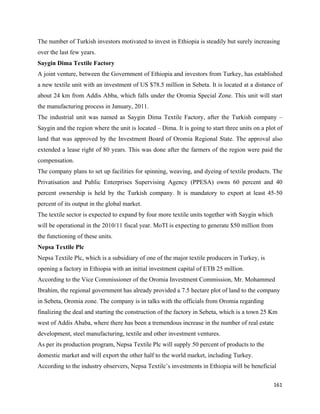 The number of Turkish investors motivated to invest in Ethiopia is steadily but surely increasing
over the last few years.
Saygin Dima Textile Factory
A joint venture, between the Government of Ethiopia and investors from Turkey, has established
a new textile unit with an investment of US $78.5 million in Sebeta. It is located at a distance of
about 24 km from Addis Abba, which falls under the Oromia Special Zone. This unit will start
the manufacturing process in January, 2011.
The industrial unit was named as Saygin Dima Textile Factory, after the Turkish company –
Saygin and the region where the unit is located – Dima. It is going to start three units on a plot of
land that was approved by the Investment Board of Oromia Regional State. The approval also
extended a lease right of 80 years. This was done after the farmers of the region were paid the
compensation.
The company plans to set up facilities for spinning, weaving, and dyeing of textile products. The
Privatisation and Public Enterprises Supervising Agency (PPESA) owns 60 percent and 40
percent ownership is held by the Turkish company. It is mandatory to export at least 45-50
percent of its output in the global market.
The textile sector is expected to expand by four more textile units together with Saygin which
will be operational in the 2010/11 fiscal year. MoTI is expecting to generate $50 million from
the functioning of these units.
Nepsa Textile Plc
Nepsa Textile Plc, which is a subsidiary of one of the major textile producers in Turkey, is
opening a factory in Ethiopia with an initial investment capital of ETB 25 million.
According to the Vice Commissioner of the Oromia Investment Commission, Mr. Mohammed
Ibrahim, the regional government has already provided a 7.5 hectare plot of land to the company
in Sebeta, Oromia zone. The company is in talks with the officials from Oromia regarding
finalizing the deal and starting the construction of the factory in Sebeta, which is a town 25 Km
west of Addis Ababa, where there has been a tremendous increase in the number of real estate
development, steel manufacturing, textile and other investment ventures.
As per its production program, Nepsa Textile Plc will supply 50 percent of products to the
domestic market and will export the other half to the world market, including Turkey.
According to the industry observers, Nepsa Textile’s investments in Ethiopia will be beneficial

                                                                                                 161 
 
 