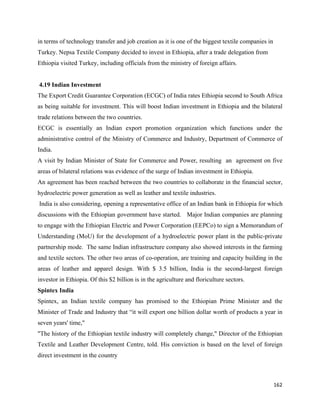 in terms of technology transfer and job creation as it is one of the biggest textile companies in
Turkey. Nepsa Textile Company decided to invest in Ethiopia, after a trade delegation from
Ethiopia visited Turkey, including officials from the ministry of foreign affairs.


    4.19 Indian Investment
The Export Credit Guarantee Corporation (ECGC) of India rates Ethiopia second to South Africa
as being suitable for investment. This will boost Indian investment in Ethiopia and the bilateral
trade relations between the two countries.
ECGC is essentially an Indian export promotion organization which functions under the
administrative control of the Ministry of Commerce and Industry, Department of Commerce of
India.
A visit by Indian Minister of State for Commerce and Power, resulting an agreement on five
areas of bilateral relations was evidence of the surge of Indian investment in Ethiopia.
An agreement has been reached between the two countries to collaborate in the financial sector,
hydroelectric power generation as well as leather and textile industries.
    India is also considering, opening a representative office of an Indian bank in Ethiopia for which
discussions with the Ethiopian government have started. Major Indian companies are planning
to engage with the Ethiopian Electric and Power Corporation (EEPCo) to sign a Memorandum of
Understanding (MoU) for the development of a hydroelectric power plant in the public-private
partnership mode. The same Indian infrastructure company also showed interests in the farming
and textile sectors. The other two areas of co-operation, are training and capacity building in the
areas of leather and apparel design. With $ 3.5 billion, India is the second-largest foreign
investor in Ethiopia. Of this $2 billion is in the agriculture and floriculture sectors.
Spintex India
Spintex, an Indian textile company has promised to the Ethiopian Prime Minister and the
Minister of Trade and Industry that “it will export one billion dollar worth of products a year in
seven years' time,"
"The history of the Ethiopian textile industry will completely change," Director of the Ethiopian
Textile and Leather Development Centre, told. His conviction is based on the level of foreign
direct investment in the country



                                                                                                    162 
 
 
