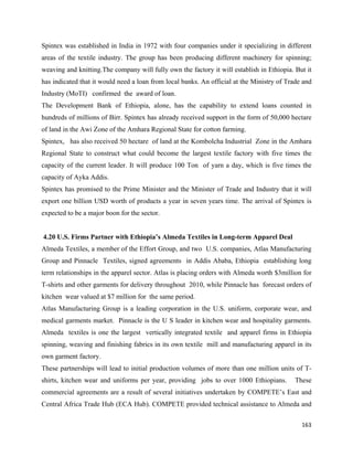 Spintex was established in India in 1972 with four companies under it specializing in different
areas of the textile industry. The group has been producing different machinery for spinning;
weaving and knitting.The company will fully own the factory it will establish in Ethiopia. But it
has indicated that it would need a loan from local banks. An official at the Ministry of Trade and
Industry (MoTI) confirmed the award of loan.
The Development Bank of Ethiopia, alone, has the capability to extend loans counted in
hundreds of millions of Birr. Spintex has already received support in the form of 50,000 hectare
of land in the Awi Zone of the Amhara Regional State for cotton farming.
Spintex, has also received 50 hectare of land at the Kombolcha Industrial Zone in the Amhara
Regional State to construct what could become the largest textile factory with five times the
capacity of the current leader. It will produce 100 Ton of yarn a day, which is five times the
capacity of Ayka Addis.
Spintex has promised to the Prime Minister and the Minister of Trade and Industry that it will
export one billion USD worth of products a year in seven years time. The arrival of Spintex is
expected to be a major boon for the sector.


    4.20 U.S. Firms Partner with Ethiopia’s Almeda Textiles in Long-term Apparel Deal
Almeda Textiles, a member of the Effort Group, and two U.S. companies, Atlas Manufacturing
Group and Pinnacle Textiles, signed agreements in Addis Ababa, Ethiopia establishing long
term relationships in the apparel sector. Atlas is placing orders with Almeda worth $3million for
T-shirts and other garments for delivery throughout 2010, while Pinnacle has forecast orders of
kitchen wear valued at $7 million for the same period.
Atlas Manufacturing Group is a leading corporation in the U.S. uniform, corporate wear, and
medical garments market. Pinnacle is the U S leader in kitchen wear and hospitality garments.
Almeda textiles is one the largest vertically integrated textile and apparel firms in Ethiopia
spinning, weaving and finishing fabrics in its own textile mill and manufacturing apparel in its
own garment factory.
These partnerships will lead to initial production volumes of more than one million units of T-
shirts, kitchen wear and uniforms per year, providing jobs to over 1000 Ethiopians.        These
commercial agreements are a result of several initiatives undertaken by COMPETE’s East and
Central Africa Trade Hub (ECA Hub). COMPETE provided technical assistance to Almeda and

                                                                                              163 
 
 