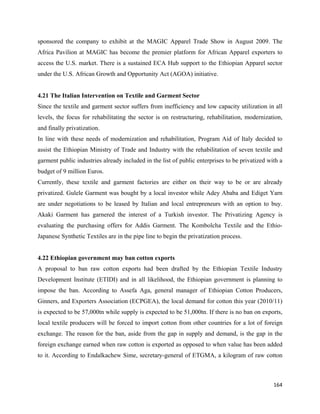 sponsored the company to exhibit at the MAGIC Apparel Trade Show in August 2009. The
Africa Pavilion at MAGIC has become the premier platform for African Apparel exporters to
access the U.S. market. There is a sustained ECA Hub support to the Ethiopian Apparel sector
under the U.S. African Growth and Opportunity Act (AGOA) initiative.


4.21 The Italian Intervention on Textile and Garment Sector
Since the textile and garment sector suffers from inefficiency and low capacity utilization in all
levels, the focus for rehabilitating the sector is on restructuring, rehabilitation, modernization,
and finally privatization.
In line with these needs of modernization and rehabilitation, Program Aid of Italy decided to
assist the Ethiopian Ministry of Trade and Industry with the rehabilitation of seven textile and
garment public industries already included in the list of public enterprises to be privatized with a
budget of 9 million Euros.
Currently, these textile and garment factories are either on their way to be or are already
privatized. Gulele Garment was bought by a local investor while Adey Ababa and Ediget Yarn
are under negotiations to be leased by Italian and local entrepreneurs with an option to buy.
Akaki Garment has garnered the interest of a Turkish investor. The Privatizing Agency is
evaluating the purchasing offers for Addis Garment. The Kombolcha Textile and the Ethio-
Japanese Synthetic Textiles are in the pipe line to begin the privatization process.


4.22 Ethiopian government may ban cotton exports
A proposal to ban raw cotton exports had been drafted by the Ethiopian Textile Industry
Development Institute (ETIDI) and in all likelihood, the Ethiopian government is planning to
impose the ban. According to Assefa Aga, general manager of Ethiopian Cotton Producers,
Ginners, and Exporters Association (ECPGEA), the local demand for cotton this year (2010/11)
is expected to be 57,000tn while supply is expected to be 51,000tn. If there is no ban on exports,
local textile producers will be forced to import cotton from other countries for a lot of foreign
exchange. The reason for the ban, aside from the gap in supply and demand, is the gap in the
foreign exchange earned when raw cotton is exported as opposed to when value has been added
to it. According to Endalkachew Sime, secretary-general of ETGMA, a kilogram of raw cotton



                                                                                                164 
 
 