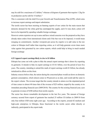 may be sold for a maximum of 2 dollars," whereas a kilogram of garments that requires 1.2kg for
its production can be sold for 15 dollars."
This is consistent with the draft Five-year Growth and Transformation Plan (GTP), which aims
to increase export earnings and import substitution.
The textile sector has been insisting on banning exports of raw cotton for the main reason that
domestic demand for the white gold has outstripped the supply, and if it runs short, cotton will
have to be imported by spending valuable foreign exchange.
However cotton exporters are up in arms and have raised concerns over the proposal as they have
already taken orders from international clients and if the ban was to be imposed, it would mean
reneging on commitments. Another viewpoint put across by experts is to add value to the raw
cotton in Ethiopia itself rather than exporting cotton, as it will help generate seven times more
value against that generated by raw cotton exports, which could help in bring in much needed
foreign exchange


4.23 Apparel export earnings likely to rise to $1 billion
Ethiopia has come out with a plan to hike the annual export earnings that it draws by exporting
its garments. It intends to hike its export earnings to US $1 billion, over the period of next five
years. The country, intending to attend this mark of export earnings worth $1 billion, has already
initialized its efforts on this front.
Industry sources believe that, the nation during the concerned phase would cut down on domestic
garment consumption, which almost comes to 90 percent as on date, and would add the same to
the export volume. The revenue target that the country intends to attain over the stipulated period
of time comes to almost 40 times that of the revenue of $25 million, reaped by the country in its
immediate preceding financial year (2009/2010). The country for the existing financial year, eyes
to generate revenue of $100 million from textile exports.
The sector has shown remarkable development in the last five years. The amount of foreign
currency secured from export of garments has reached 25 million US dollars in 2009/10 from
only four million USD some eight years ago. According to the experts, around 42 medium and
high-scale enterprises in Ethiopia, those functional in the textile sector either directly or
indirectly, participated in the export trade.



                                                                                               165 
 
 