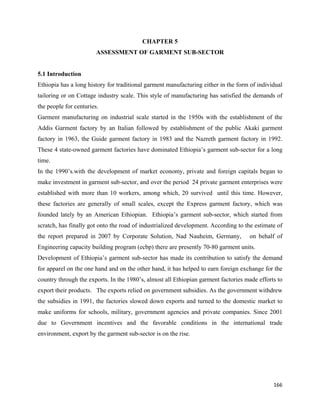 CHAPTER 5
                        ASSESSMENT OF GARMENT SUB-SECTOR


5.1 Introduction
Ethiopia has a long history for traditional garment manufacturing either in the form of individual
tailoring or on Cottage industry scale. This style of manufacturing has satisfied the demands of
the people for centuries.
Garment manufacturing on industrial scale started in the 1950s with the establishment of the
Addis Garment factory by an Italian followed by establishment of the public Akaki garment
factory in 1963, the Guide garment factory in 1983 and the Nazreth garment factory in 1992.
These 4 state-owned garment factories have dominated Ethiopia’s garment sub-sector for a long
time.
In the 1990’s.with the development of market economy, private and foreign capitals began to
make investment in garment sub-sector, and over the period 24 private garment enterprises were
established with more than 10 workers, among which, 20 survived until this time. However,
these factories are generally of small scales, except the Express garment factory, which was
founded lately by an American Ethiopian. Ethiopia’s garment sub-sector, which started from
scratch, has finally got onto the road of industrialized development. According to the estimate of
the report prepared in 2007 by Corporate Solution, Nad Nauheim, Germany,            on behalf of
Engineering capacity building program (ecbp) there are presently 70-80 garment units.
Development of Ethiopia’s garment sub-sector has made its contribution to satisfy the demand
for apparel on the one hand and on the other hand, it has helped to earn foreign exchange for the
country through the exports. In the 1980’s, almost all Ethiopian garment factories made efforts to
export their products. The exports relied on government subsidies. As the government withdrew
the subsidies in 1991, the factories slowed down exports and turned to the domestic market to
make uniforms for schools, military, government agencies and private companies. Since 2001
due to Government incentives and the favorable conditions in the international trade
environment, export by the garment sub-sector is on the rise.




                                                                                              166 
 
 