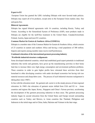 Export to EU
    European Union has granted the LDCs including Ethiopia with most favored trade policies.
Ethiopia may export all of its products, except arms to the European Union market; duty- free
and quota-free.
Bilateral Agreements
Ethiopia has signed bilateral agreements with 16 countries, including Russia, Turkey and
Yemen. According to the Generalized System of Preference (GSP), most products made in
Ethiopia are eligible for the tariff-free treatment in the United States. Canada,Switzerland,
Finland, Austria, Japan and most EU countries.
Common Market for Eastern & Southern Africa (COMESA)
Ethiopia is a member state of the Common Market for Eastern & Southern Africa, which consists
of 23 countries in eastern and southern Africa and having a total population of 300 million.
Imports and exports among member states receive tariff preferences.
Continued relocation of the international garment processing industry
    Worldwide industrial structure realignments
Some developed industrial countries, which had established good export potentials in traditional
industries like textile and garments, have given up the manufacturing activities in their home
land due to increase labor cost, high energy consumption and environment pollution problems.
These countries in order to gain higher profits have relocated these activities from their
homeland to other developing countries with under developed economies but having rich raw
material resources and cheap labor costs. The process of such Industrial structure realignment is
taking place since 1960’s.
In line with the relocation trend the garment sub- sector is in the steady process of inter-regional
relocation. In 1960’s the relocation of garment sector shifted from USA and EU to              Asian
countries and regions like Japan, Korea., Singapore and China’s Taiwan province, accelerating
the development of the garment processing industries in these areas. The garment processing
industry began its second relocation from the United States and Europe toward surrounding
countries such as Turkey and Mexico, to Asian countries like Thailand, Philippines and
Indonesia in the initial stage and to China, India, Pakistan and Vietnam in the later stage.




                                                                                                 169 
 
 