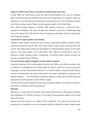 Impact of CBTPA and AGOA on the pattern of the garment sub- sector
In May 2000, the United States issued the Trade and Development Acts, such as Caribbean
Basin Trade Partnership Act (CBTPA) and Africa Growth Opportunity Act (AGOA). These two
important acts provided duty-free and quota-free preferential access to the Caribbean countries
and African countries south of Sahara, for their garment exports to the United States.
Since AGOA became effective in October 2000, garment sub-sector in Africa has had a
prosperous development. The duty and quota free treatment has directly lowered processing
costs in the region, Plus, with the labor costs of comparative advantage. Africa has attracted the
shift of garment industries.
Urgent task of export product restructuring
Ethiopia’s export product structure has been relying on agricultural products, primarily coffee.
Agricultural exports account for 90% of the entire exports, coffee exports consisting half of the
volume. This single product pattern has got Ethiopia in a Disadvantageous position in the export
business. The steady falling of the coffee prices since 2000 has incurred heavy losses for
Ethiopia’s foreign exchange income. Establishing a diversified export product structure has
become an imminent task for Ethiopia.
Pressure from the rapid development of other African countries
Continued relocation of the world garment sub-sector since I990s, some African countries, such
as Mauritius and Madagascar have already taken the lead to exploit the resource and policy
advantages to develop their garment industries. As a result of AGOA, a number of other African
countries, including Botswana, Kenya and Lesotho have made considerable development in the
garment industries.    The development of garment industries in other parts of Africa has posed
great pressure on Ethiopia that it cannot afford to neglect.
A brief account of the development and the status of garment industry in few African countries is
given below to keep the record of developments.
Mauritius
Mauritius is a small island in the eastern Indian Ocean with an area of 1,865 square kilometers
and a population of 12 million. However it is the largest African garment supplier to the United
States and Europe.
Garment sub-sector started in the middle 1970’s in Mauritius. EU’s duty-free and quota- free
preference for its products to access the European market has helped it to attract a large number

                                                                                              170 
 
 