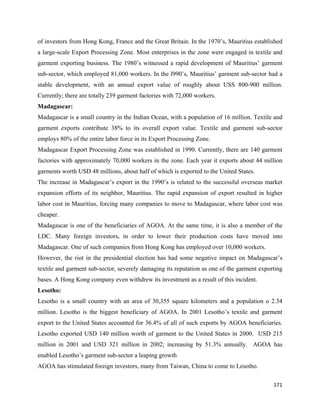 of investors from Hong Kong, France and the Great Britain. In the 1970’s, Mauritius established
a large-scale Export Processing Zone. Most enterprises in the zone were engaged in textile and
garment exporting business. The 1980’s witnessed a rapid development of Mauritius’ garment
sub-sector, which employed 81,000 workers. In the l990’s, Mauritius’ garment sub-sector had a
stable development, with an annual export value of roughly about USS 800-900 million.
Currently; there are totally 239 garment factories with 72,000 workers.
Madagascar:
Madagascar is a small country in the Indian Ocean, with a population of 16 million. Textile and
garment exports contribute 38% to its overall export value. Textile and garment sub-sector
employs 80% of the entire labor force in its Export Processing Zone.
Madagascar Export Processing Zone was established in 1990. Currently, there are 140 garment
factories with approximately 70,000 workers in the zone. Each year it exports about 44 million
garments worth USD 48 millions, about half of which is exported to the United States.
The increase in Madagascar’s export in the 1990’s is related to the successful overseas market
expansion efforts of its neighbor, Mauritius. The rapid expansion of export resulted in higher
labor cost in Mauritius, forcing many companies to move to Madagascar, where labor cost was
cheaper.
Madagascar is one of the beneficiaries of AGOA. At the same time, it is also a member of the
LDC. Many foreign investors, in order to lower their production costs have moved into
Madagascar. One of such companies from Hong Kong has employed over 10,000 workers.
However, the riot in the presidential election has had some negative impact on Madagascar’s
textile and garment sub-sector, severely damaging its reputation as one of the garment exporting
bases. A Hong Kong company even withdrew its investment as a result of this incident.
Lesotho:
Lesotho is a small country with an area of 30,355 square kilometers and a population o 2.34
million. Lesotho is the biggest beneficiary of AGOA. In 2001 Lesotho’s textile and garment
export to the United States accounted for 36.4% of all of such exports by AGOA beneficiaries.
Lesotho exported USD 140 million worth of garment to the United States in 2000. USD 215
million in 2001 and USD 321 million in 2002; increasing by 51.3% annually. AGOA has
enabled Lesotho’s garment sub-sector a leaping growth
AGOA has stimulated foreign investors, many from Taiwan, China to come to Lesotho.

                                                                                            171 
 
 