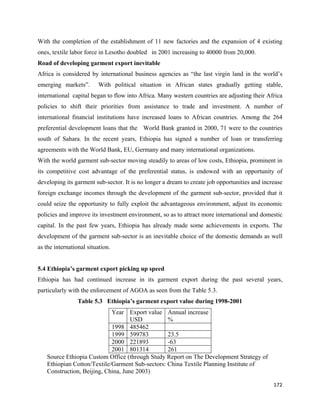 With the completion of the establishment of 11 new factories and the expansion of 4 existing
ones, textile labor force in Lesotho doubled in 2001 increasing to 40000 from 20,000.
Road of developing garment export inevitable
Africa is considered by international business agencies as “the last virgin land in the world’s
emerging markets”.       With political situation in African states gradually getting stable,
international capital began to flow into Africa. Many western countries are adjusting their Africa
policies to shift their priorities from assistance to trade and investment. A number of
international financial institutions have increased loans to African countries. Among the 264
preferential development loans that the World Bank granted in 2000, 71 were to the countries
south of Sahara. In the recent years, Ethiopia has signed a number of loan or transferring
agreements with the World Bank, EU, Germany and many international organizations.
With the world garment sub-sector moving steadily to areas of low costs, Ethiopia, prominent in
its competitive cost advantage of the preferential status, is endowed with an opportunity of
developing its garment sub-sector. It is no longer a dream to create job opportunities and increase
foreign exchange incomes through the development of the garment sub-sector, provided that it
could seize the opportunity to fully exploit the advantageous environment, adjust its economic
policies and improve its investment environment, so as to attract more international and domestic
capital. In the past few years, Ethiopia has already made some achievements in exports. The
development of the garment sub-sector is an inevitable choice of the domestic demands as well
as the international situation.


5.4 Ethiopia’s garment export picking up speed
Ethiopia has had continued increase in its garment export during the past several years,
particularly with the enforcement of AGOA as seen from the Table 5.3.
                 Table 5.3 Ethiopia’s garment export value during 1998-2001
                             Year Export value Annual increase
                                     USD          %
                             1998 485462
                             1999 599783          23.5
                             2000 221893          -63
                             2001 801314          261
    Source Ethiopia Custom Office (through Study Report on The Development Strategy of
    Ethiopian Cotton/Textile/Garment Sub-sectors: China Textile Planning Institute of
    Construction, Beijing, China, June 2003)

                                                                                               172 
 
 