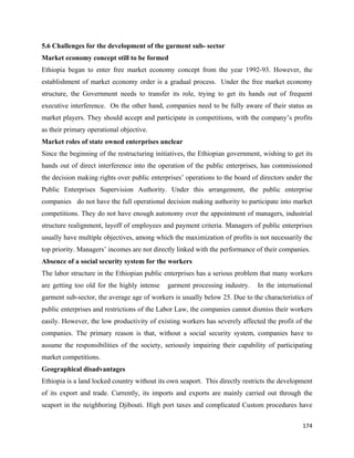 5.6 Challenges for the development of the garment sub- sector
Market economy concept still to be formed
Ethiopia began to enter free market economy concept from the year 1992-93. However, the
establishment of market economy order is a gradual process. Under the free market economy
structure, the Government needs to transfer its role, trying to get its hands out of frequent
executive interference. On the other hand, companies need to be fully aware of their status as
market players. They should accept and participate in competitions, with the company’s profits
as their primary operational objective.
Market roles of state owned enterprises unclear
Since the beginning of the restructuring initiatives, the Ethiopian government, wishing to get its
hands out of direct interference into the operation of the public enterprises, has commissioned
the decision making rights over public enterprises’ operations to the board of directors under the
Public Enterprises Supervision Authority. Under this arrangement, the public enterprise
companies do not have the full operational decision making authority to participate into market
competitions. They do not have enough autonomy over the appointment of managers, industrial
structure realignment, layoff of employees and payment criteria. Managers of public enterprises
usually have multiple objectives, among which the maximization of profits is not necessarily the
top priority. Managers’ incomes are not directly linked with the performance of their companies.
Absence of a social security system for the workers
The labor structure in the Ethiopian public enterprises has a serious problem that many workers
are getting too old for the highly intense   garment processing industry.     In the international
garment sub-sector, the average age of workers is usually below 25. Due to the characteristics of
public enterprises and restrictions of the Labor Law, the companies cannot dismiss their workers
easily. However, the low productivity of existing workers has severely affected the profit of the
companies. The primary reason is that, without a social security system, companies have to
assume the responsibilities of the society, seriously impairing their capability of participating
market competitions.
Geographical disadvantages
Ethiopia is a land locked country without its own seaport. This directly restricts the development
of its export and trade. Currently, its imports and exports are mainly carried out through the
seaport in the neighboring Djibouti. High port taxes and complicated Custom procedures have

                                                                                              174 
 
 