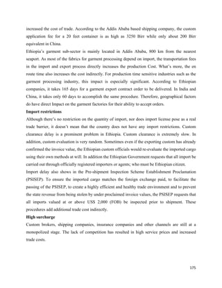 increased the cost of trade. According to the Addis Ababa based shipping company, the custom
application fee for a 20 feet container is as high as 3250 Birr while only about 200 Birr
equivalent in China.
Ethiopia’s garment sub-sector is mainly located in Addis Ababa, 800 km from the nearest
seaport. As most of the fabrics for garment processing depend on import, the transportation fees
in the import and export process directly increases the production Cost. What’s more, the en
route time also increases the cost indirectly. For production time sensitive industries such as the
garment processing industry, this impact is especially significant. According to Ethiopian
companies, it takes 165 days for a garment export contract order to be delivered. In India and
China, it takes only 60 days to accomplish the same procedure. Therefore, geographical factors
do have direct Impact on the garment factories for their ability to accept orders.
Import restrictions
Although there’s no restriction on the quantity of import, nor does import license pose as a real
trade barrier, it doesn’t mean that the country does not have any import restrictions. Custom
clearance delay is a prominent problem in Ethiopia. Custom clearance is extremely slow. In
addition, custom evaluation is very random. Sometimes even if the exporting custom has already
confirmed the invoice value, the Ethiopian custom officials would re-evaluate the imported cargo
using their own methods at will. In addition the Ethiopian Government requests that all import be
carried out through officially registered importers or agents; who must be Ethiopian citizen.
Import delay also shows in the Pre-shipment Inspection Scheme Establishment Proclamation
(PSISEP). To ensure the imported cargo matches the foreign exchange paid, to facilitate the
passing of the PSISEP, to create a highly efficient and healthy trade environment and to prevent
the state revenue from being stolen by under proclaimed invoice values, the PSISEP requests that
all imports valued at or above US$ 2,000 (FOB) be inspected prior to shipment. These
procedures add additional trade cost indirectly.
High surcharge
Custom brokers, shipping companies, insurance companies and other channels are still at a
monopolized stage. The lack of competition has resulted in high service prices and increased
trade costs.




                                                                                                175 
 
 