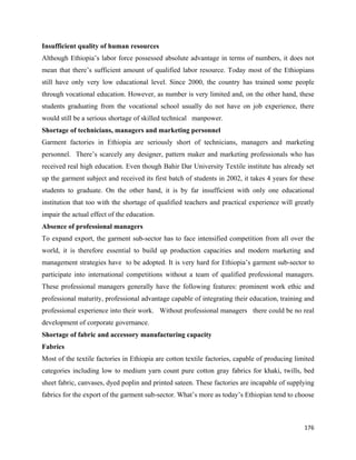 Insufficient quality of human resources
Although Ethiopia’s labor force possessed absolute advantage in terms of numbers, it does not
mean that there’s sufficient amount of qualified labor resource. Today most of the Ethiopians
still have only very low educational level. Since 2000, the country has trained some people
through vocational education. However, as number is very limited and, on the other hand, these
students graduating from the vocational school usually do not have on job experience, there
would still be a serious shortage of skilled technical manpower.
Shortage of technicians, managers and marketing personnel
Garment factories in Ethiopia are seriously short of technicians, managers and marketing
personnel. There’s scarcely any designer, pattern maker and marketing professionals who has
received real high education. Even though Bahir Dar University Textile institute has already set
up the garment subject and received its first batch of students in 2002, it takes 4 years for these
students to graduate. On the other hand, it is by far insufficient with only one educational
institution that too with the shortage of qualified teachers and practical experience will greatly
impair the actual effect of the education.
Absence of professional managers
To expand export, the garment sub-sector has to face intensified competition from all over the
world, it is therefore essential to build up production capacities and modern marketing and
management strategies have to be adopted. It is very hard for Ethiopia’s garment sub-sector to
participate into international competitions without a team of qualified professional managers.
These professional managers generally have the following features: prominent work ethic and
professional maturity, professional advantage capable of integrating their education, training and
professional experience into their work. Without professional managers there could be no real
development of corporate governance.
Shortage of fabric and accessory manufacturing capacity
Fabrics
Most of the textile factories in Ethiopia are cotton textile factories, capable of producing limited
categories including low to medium yarn count pure cotton gray fabrics for khaki, twills, bed
sheet fabric, canvases, dyed poplin and printed sateen. These factories are incapable of supplying
fabrics for the export of the garment sub-sector. What’s more as today’s Ethiopian tend to choose



                                                                                                176 
 
 