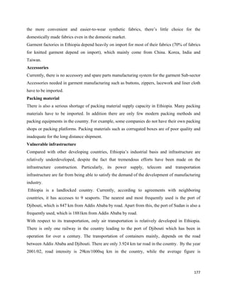 the more convenient and easier-to-wear synthetic fabrics, there’s little choice for the
domestically made fabrics even in the domestic market.
Garment factories in Ethiopia depend heavily on import for most of their fabrics (70% of fabrics
for knitted garment depend on import), which mainly come from China. Korea, India and
Taiwan.
Accessories
Currently, there is no accessory and spare parts manufacturing system for the garment Sub-sector
Accessories needed in garment manufacturing such as buttons, zippers, lacework and liner cloth
have to be imported.
Packing material
There is also a serious shortage of packing material supply capacity in Ethiopia. Many packing
materials have to be imported. In addition there are only few modern packing methods and
packing equipments in the country. For example, some companies do not have their own packing
shops or packing platforms. Packing materials such as corrugated boxes are of poor quality and
inadequate for the long distance shipment.
Vulnerable infrastructure
Compared with other developing countries, Ethiopia’s industrial basis and infrastructure are
relatively underdeveloped, despite the fact that tremendous efforts have been made on the
infrastructure construction. Particularly, its power supply, telecom and transportation
infrastructure are far from being able to satisfy the demand of the development of manufacturing
industry.
    Ethiopia is a landlocked country. Currently, according to agreements with neighboring
countries, it has accesses to 9 seaports. The nearest and most frequently used is the port of
Djibouti, which is 847 km from Addis Ababa by road. Apart from this, the port of Sudan is also a
frequently used, which is 1881km from Addis Ababa by road.
With respect to its transportation, only air transportation is relatively developed in Ethiopia.
There is only one railway in the country leading to the port of Djibouti which has been in
operation for over a century. The transportation of containers mainly, depends on the road
between Addis Ababa and Djibouti. There are only 3.924 km tar road in the country. By the year
2001/02, road intensity is 29km/1000sq km in the country, while the average figure is



                                                                                            177 
 
 