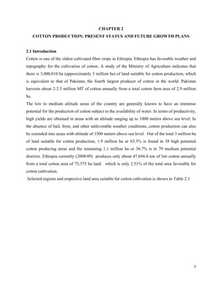 CHAPTER 2
       COTTON PRODUCTION: PRESENT STATUS AND FUTURE GROWTH PLANS


2.1 Introduction
Cotton is one of the oldest cultivated fiber crops in Ethiopia. Ethiopia has favorable weather and
topography for the cultivation of cotton. A study of the Ministry of Agriculture indicates that
there is 3,000,810 ha (approximately 3 million ha) of land suitable for cotton production, which
is equivalent to that of Pakistan, the fourth largest producer of cotton in the world. Pakistan
harvests about 2-2.5 million MT of cotton annually from a total cotton farm area of 2.9 million
ha.
The low to medium altitude areas of the country are generally known to have an immense
potential for the production of cotton subject to the availability of water. In terms of productivity,
high yields are obtained in areas with an altitude ranging up to 1000 meters above sea level. In
the absence of hail, frost, and other unfavorable weather conditions, cotton production can also
be extended into areas with altitude of 1500 meters above sea level. Out of the total 3 million ha
of land suitable for cotton production, 1.9 million ha or 63.3% is found in 38 high potential
cotton producing areas and the remaining 1.1 million ha or 36.7% is in 79 medium potential
districts. Ethiopia currently (2008/09) produces only about 47,694.4 ton of lint cotton annually
from a total cotton area of 75,375 ha land which is only 2.51% of the total area favorable for
cotton cultivation.
    Selected regions and respective land area suitable for cotton cultivation is shown in Table 2.1




                                                                                                      7 
 
 