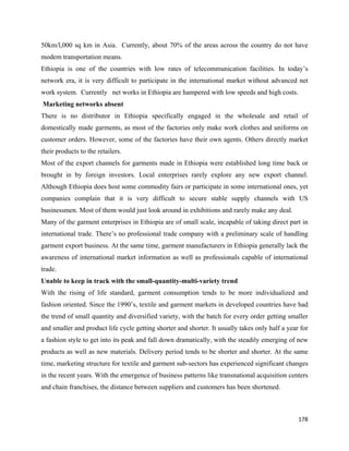 50km/l,000 sq km in Asia. Currently, about 70% of the areas across the country do not have
modem transportation means.
Ethiopia is one of the countries with low rates of telecommunication facilities. In today’s
network era, it is very difficult to participate in the international market without advanced net
work system. Currently net works in Ethiopia are hampered with low speeds and high costs.
    Marketing networks absent
There is no distributor in Ethiopia specifically engaged in the wholesale and retail of
domestically made garments, as most of the factories only make work clothes and uniforms on
customer orders. However, some of the factories have their own agents. Others directly market
their products to the retailers.
Most of the export channels for garments made in Ethiopia were established long time back or
brought in by foreign investors. Local enterprises rarely explore any new export channel.
Although Ethiopia does host some commodity fairs or participate in some international ones, yet
companies complain that it is very difficult to secure stable supply channels with US
businessmen. Most of them would just look around in exhibitions and rarely make any deal.
Many of the garment enterprises in Ethiopia are of small scale, incapable of taking direct part in
international trade. There’s no professional trade company with a preliminary scale of handling
garment export business. At the same time, garment manufacturers in Ethiopia generally lack the
awareness of international market information as well as professionals capable of international
trade.
Unable to keep in track with the small-quantity-multi-variety trend
With the rising of life standard, garment consumption tends to be more individualized and
fashion oriented. Since the 1990’s, textile and garment markets in developed countries have had
the trend of small quantity and diversified variety, with the batch for every order getting smaller
and smaller and product life cycle getting shorter and shorter. It usually takes only half a year for
a fashion style to get into its peak and fall down dramatically, with the steadily emerging of new
products as well as new materials. Delivery period tends to be shorter and shorter. At the same
time, marketing structure for textile and garment sub-sectors has experienced significant changes
in the recent years. With the emergence of business patterns like transnational acquisition centers
and chain franchises, the distance between suppliers and customers has been shortened.



                                                                                                 178 
 
 