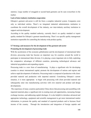 statistics. Large number of smuggled or second hand garments can be seen everywhere in the
market.
Lack of inter-industry institution cooperation
Ethiopia’s garment sub-sector is still far from a complete industrial system. Companies exist
only as individual entities. There’s no integrated industrial administration institution to
coordinate the overall development of the industry, nor inter-industry auxiliary institution to
support such development.
According to the quality standard authority, currently there’s no quality standard or export
quality standard for Ethiopia’s garment manufacturing. There’s no specific quality management
institution responsible for controlling the industry-wide product quality.


5.7 Strategy and measures for the development of the garment sub-sector
Promoting the development of processing trade
With the acceleration of the economic globalization and the development of international labor
division, processing trade has become an important way for countries around the world to
participate in international labor division. It is playing a more important role in fully exploiting
the comparative advantages of different countries, promoting technological advances and
industrial up-gradation and expanding exports.
Processing trade is a new form of manufacturing. It plays a significant role for developing
counties to attract international capital, promote the development of nations and regions and
achieve rapid development of industries. Processing trade is composed of production with client-
provided material and production with imported material. Considering Ethiopia’s current
situation, it is more appropriate to begin with processing with client provided material and
subsequently enter into manufacturing activities with own material and product and design
developments.
    The experience of many countries particularly China shows that processing and assembling with
imported materials plays a significant role in creating more job opportunities, increasing foreign
exchange incomes, and addressing capital shortages. It is also helpful to introduce advanced and
appropriate technology, equipment and scientific management to get more international market
information, to promote the quality and standard of exported products and to Increase fiscal
income of the country.       Through the introduction and integration of foreign capitals and

                                                                                                180 
 
 