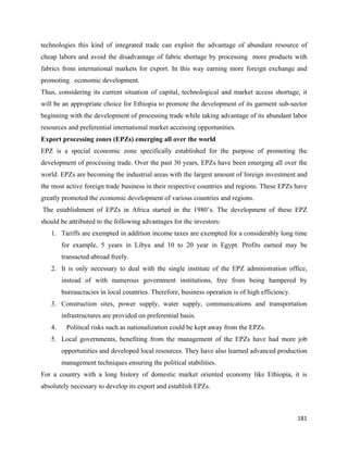 technologies this kind of integrated trade can exploit the advantage of abundant resource of
cheap labors and avoid the disadvantage of fabric shortage by processing more products with
fabrics from international markets for export. In this way earning more foreign exchange and
promoting economic development.
Thus, considering its current situation of capital, technological and market access shortage, it
will be an appropriate choice for Ethiopia to promote the development of its garment sub-sector
beginning with the development of processing trade while taking advantage of its abundant labor
resources and preferential international market accessing opportunities.
Export processing zones (EPZs) emerging all over the world
EPZ is a special economic zone specifically established for the purpose of promoting the
development of processing trade. Over the past 30 years, EPZs have been emerging all over the
world. EPZs are becoming the industrial areas with the largest amount of foreign investment and
the most active foreign trade business in their respective countries and regions. These EPZs have
greatly promoted the economic development of various countries and regions.
    The establishment of EPZs in Africa started in the 1980’s. The development of these EPZ
should be attributed to the following advantages for the investors:
      1. Tariffs are exempted in addition income taxes are exempted for a considerably long time
           for example, 5 years in Libya and 10 to 20 year in Egypt. Profits earned may be
           transacted abroad freely.
      2. It is only necessary to deal with the single institute of the EPZ administration office,
           instead of with numerous government institutions, free from being hampered by
           bureaucracies in local countries. Therefore, business operation is of high efficiency.
      3. Construction sites, power supply, water supply, communications and transportation
           infrastructures are provided on preferential basis.
      4.    Political risks such as nationalization could be kept away from the EPZs.
      5. Local governments, benefiting from the management of the EPZs have had more job
           opportunities and developed local resources. They have also learned advanced production
           management techniques ensuring the political stabilities.
For a country with a long history of domestic market oriented economy like Ethiopia, it is
absolutely necessary to develop its export and establish EPZs.



                                                                                                    181 
 
 