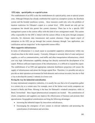 EPZ enjoy special policy or a special system
The establishment of an EPZ is also the establishment of a special policy zone or special system
zone. Although Ethiopia has already established the export tax exemption system, the drawback
system and the bonded warehouse system,            these measures could only solve the problem of
taxation restriction for Ethiopia’s export to a certain level. EPZs should not only get tax
exemptions but should also permit fast custom clearance. There has to be a specific EPZ
management system in the custom office with this kind of new arrangement model. The custom
office responsible for the EPZ is linked with the custom offices in the ports through computer
networks, for electronic data transmission and custom clearance. Cargo import export of
enterprises in the EPZ can go through fast custom clearance through “one application, one
certification and one inspection” at the responsible custom office.
More supportive infrastructure
In terms of infrastructure it is much easier to accomplish supportive infrastructure within one
closed area than in the whole country. Currently, Ethiopia is seriously short of water and power
supplies, as well as communications, road traffic and other transportation infrastructures, which
cost very high. Infrastructure capability shortage has directly restricted the development of its
export. Without sufficient improvement of the infrastructures, it is difficult to expand the export.
The establishment of an EPZ and appropriate industrial distribution projection will ensure the
supply of infrastructures and attract the foreign capital flow. Therefore, it is possible not only to
provide an ideal operation environment for both domestic and overseas investors, but also to find
a way to develop the country’s industry at a lower cost.
Paving the way for industrial centralization
In many international competitive industries, it is usually the case that a lot of competitors gather
in a certain city or a certain area, For example, most of the Italian wool textile companies are
located in Biella and Prato. Herning is the base for Denmark’s windmill enterprises, while in
Basel, Switzerland three largest pharmaceutical companies are located. The centralization of
clients, competitors and suppliers can improve the effectiveness of business and promote their
specialization. Geographical centralization can bring the following advantages:
      •   increasing the industrial impact by innovations and advances,
      •   Encouraging the emergence of new comers in relevant industries and promoting the
          centralization of information and activities.

                                                                                                 182 
 
 