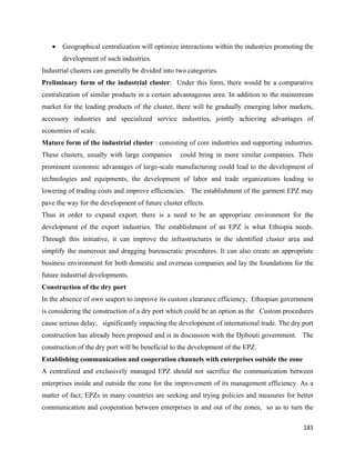 •   Geographical centralization will optimize interactions within the industries promoting the
        development of such industries.
Industrial clusters can generally be divided into two categories.
Preliminary form of the industrial cluster: Under this form, there would be a comparative
centralization of similar products in a certain advantageous area. In addition to the mainstream
market for the leading products of the cluster, there will be gradually emerging labor markets,
accessory industries and specialized service industries, jointly achieving advantages of
economies of scale.
Mature form of the industrial cluster : consisting of core industries and supporting industries.
These clusters, usually with large companies       could bring in more similar companies. Their
prominent economic advantages of large-scale manufacturing could lead to the development of
technologies and equipments, the development of labor and trade organizations leading to
lowering of trading costs and improve efficiencies. The establishment of the garment EPZ may
pave the way for the development of future cluster effects.
Thus in order to expand export, there is a need to be an appropriate environment for the
development of the export industries. The establishment of an EPZ is what Ethiopia needs.
Through this initiative, it can improve the infrastructures in the identified cluster area and
simplify the numerous and dragging bureaucratic procedures. It can also create an appropriate
business environment for both domestic and overseas companies and lay the foundations for the
future industrial developments.
Construction of the dry port
In the absence of own seaport to improve its custom clearance efficiency, Ethiopian government
is considering the construction of a dry port which could be an option as the Custom procedures
cause serious delay, significantly impacting the development of international trade. The dry port
construction has already been proposed and is in discussion with the Djibouti government. The
construction of the dry port will be beneficial to the development of the EPZ.
Establishing communication and cooperation channels with enterprises outside the zone
A centralized and exclusively managed EPZ should not sacrifice the communication between
enterprises inside and outside the zone for the improvement of its management efficiency. As a
matter of fact, EPZs in many countries are seeking and trying policies and measures for better
communication and cooperation between enterprises in and out of the zones, so as to turn the

                                                                                              183 
 
 