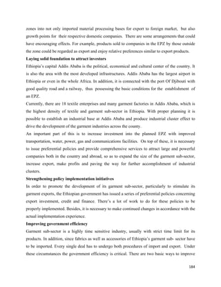 zones into not only imported material processing bases for export to foreign market, but also
growth points for their respective domestic companies. There are some arrangements that could
have encouraging effects. For example, products sold to companies in the EPZ by those outside
the zone could be regarded as export and enjoy relative preferences similar to export products.
Laying solid foundation to attract investors
Ethiopia’s capital Addis Ababa is the political, economical and cultural center of the country. It
is also the area with the most developed infrastructures. Addis Ababa has the largest airport in
Ethiopia or even in the whole Africa. In addition, it is connected with the port Of Djibouti with
good quality road and a railway, thus possessing the basic conditions for the establishment of
an EPZ.
Currently, there are 18 textile enterprises and many garment factories in Addis Ababa, which is
the highest density of textile and garment sub-sector in Ethiopia. With proper planning it is
possible to establish an industrial base at Addis Ababa and produce industrial cluster effect to
drive the development of the garment industries across the county.
An important part of this is to increase investment into the planned EPZ with improved
transportation, water, power, gas and communications facilities. On top of these, it is necessary
to issue preferential policies and provide comprehensive services to attract large and powerful
companies both in the country and abroad, so as to expand the size of the garment sub-sector,
increase export, make profits and paving the way for further accomplishment of industrial
clusters.
Strengthening policy implementation initiatives
In order to promote the development of its garment sub-sector, particularly to stimulate its
garment exports, the Ethiopian government has issued a series of preferential policies concerning
export investment, credit and finance. There’s a lot of work to do for these policies to be
properly implemented. Besides, it is necessary to make continued changes in accordance with the
actual implementation experience.
Improving government efficiency
Garment sub-sector is a highly time sensitive industry, usually with strict time limit for its
products. In addition, since fabrics as well as accessories of Ethiopia’s garment sub- sector have
to be imported. Every single deal has to undergo both procedures of import and export. Under
these circumstances the government efficiency is critical. There are two basic ways to improve

                                                                                              184 
 
 