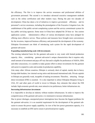 the efficiency. The first is to improve the service awareness and professional abilities of
government personnel. The second is to introduce advanced executive management methods
such as the online certification and other modern ways. During the past two decades of
development, China has taken a lot of initiatives to improve government        efficiency   and its
personnel’s service awareness, including the promulgation of the Executive Litigation Law, the
establishment of the public servant complaining system and the service commitment system for
key public servicing agencies. Some areas in China have adopted the 24 hour on line custom
application system.    Administrative offices of various development zones have pledged for
offering more effective service. These policies and measures have brought more conveniences
for the investors, improved business efficiency and promoted the development of the economy.
Ethiopian Government can think of introducing such system for the rapid development of
garment sub-sector.
Expanding manufacturing scale with investments
The existing industrial basis for the garment sub-sector is very weak with limited production
capacity. Also,   considering    garment sub-sector’s unique characteristics that it requires only
small amount of investment and pays off very fast and is eligible for preferences of AGOA, EBA
and other concessions, it is suitable to make greater effort to attract investments for the garment
sub-sector to expand its scale and escalate its production capability.
Like many other African countries, Ethiopia is seriously short of capital, mainly due to heavy
foreign debt burdens, low internal saving ratios and decreased international aids. Private capitals
in Ethiopia are generally weak, incapable of making investments. Therefore, attracting foreign
direct investment (FDI) is essential. It is also important to attract Ethiopian Diaspora living in
USA, EU and other parts of world to invest in Ethiopia. Key elements that attract the FDI
include: high economic growth rate, more attractive tax preferences, better infrastructure etc.
Increasing infrastructure investment
It is impossible to develop an industry without modern infrastructure. In order to improve the
competitiveness of the garment sub-sector, it is imminent to increase infrastructure.
Due to power shortages, unexpected power interruptions have become the biggest problems for
the garment sub-sector, it is an essential requirement for the development of the garment sub-
sector to ensure the power supply capability. In view of the low power generation capacity, it is
necessary to establish an EPZ and to ensure it prioritized power supply.

                                                                                                  185 
 
 