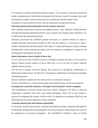 It is necessary to increase telecommunications capacity. It is necessary to develop network and
mobile communications. Information development has become a trend for economic and social
development in today’s world as quick means to communicate with the outside world.
In addition, it is also essential to invest into the construction of roads and railways.
Endowing special preferential policies for the garment sub-sector
Most countries, during their economic development process, some industries of high priorities
are endowed with more preferential policies. Some countries also categorize their industries so as
to differentiate their preferential policies.
Ethiopian government has identified garment sub-sector as a priority industry. In order to
stimulate domestic and foreign investment to flow into this industry, it is necessary to make a
number of preferential industrial policies with respect to taxation preferences, foreign exchange
retaining ratio, custom clearance procedures and even subsidies to strengthen its support for the
development of the garment sub-sector.
Improving human resource quality in three tiers
In view of the poor status of human resources in Ethiopia’s garment sub-sector, it is necessary to
improve human resource quality at least in three tiers, so as to be able to acquire sufficient
qualified human resource.
The first tier is through vocational training. The second tier is through the establishment of
professional technical team. The third tier is through the establishment of professional manager
and marketing teams.
Steps are initiated to improve the first and second tiers with proper measures.
However, the third tier i.e. professional manager and marketing teams are yet to be improved.
Learning from successful experience of foreign invested and joint venture companies
The establishment of foreign invested and joint venture Companies will bring in advanced
technologies, respectful work ethics and modern perception, which will in turn become a
juncture for integrating the country with the world. It is important to summarize effectively and
disseminate the successful experience of these companies.
Arousing national pride and national responsibility
It is necessary to get the government’s economic development strategy recognized and supported
by the people, through large-scale propaganda. It is also necessary to make people to be aware of
the significance of economic development. The inevitability of Ethiopia’s choice of market

                                                                                                186 
 
 